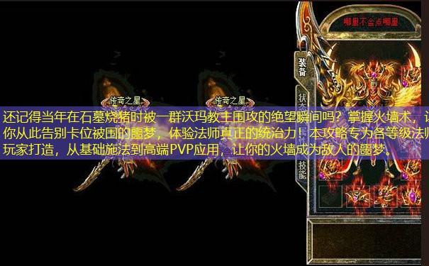 还记得当年在石墓烧猪时被一群沃玛教主围攻的绝望瞬间吗?掌握火墙术,让你从此告别卡位被围的噩梦,体验法师真正的统治力!本攻略专为各等级法师玩家打造,从基础施法到高端PVP应用,让你的火墙成为敌人的噩梦。 还记得当年在石墓烧猪时被一群沃玛教主围攻的绝望瞬间吗?掌握火墙术,让你从此告别卡位被围的噩梦,体验法师真正的统治力!本攻略专为各等级法师玩家打造,从基础施法到高端PVP应用,让你的火墙成为敌人的噩梦。